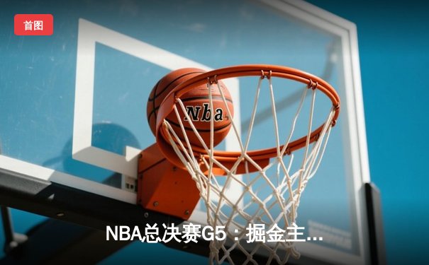 NBA总决赛G5：掘金主场险胜热火，约基奇三双率队夺赛点